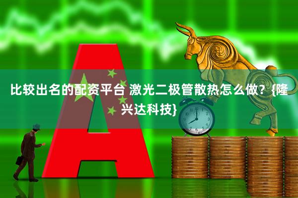 比较出名的配资平台 激光二极管散热怎么做？{隆兴达科技}