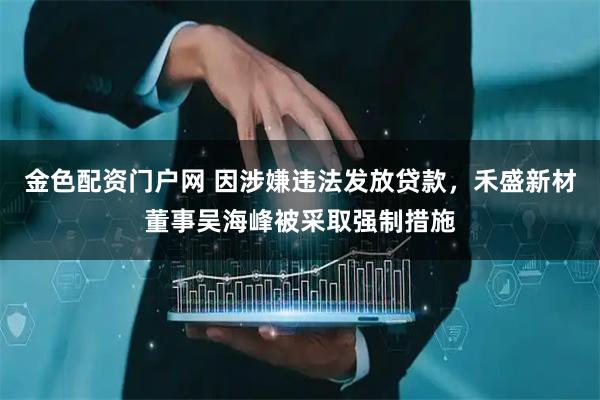 金色配资门户网 因涉嫌违法发放贷款，禾盛新材董事吴海峰被采取强制措施