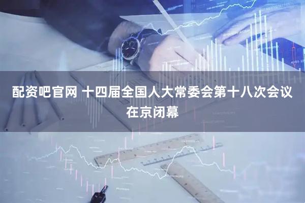 配资吧官网 十四届全国人大常委会第十八次会议在京闭幕