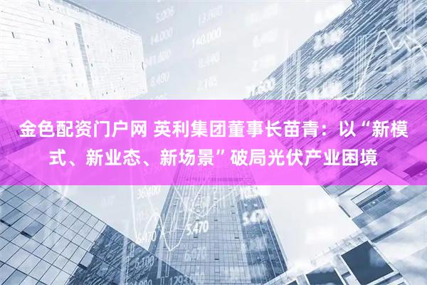 金色配资门户网 英利集团董事长苗青：以“新模式、新业态、新场景”破局光伏产业困境