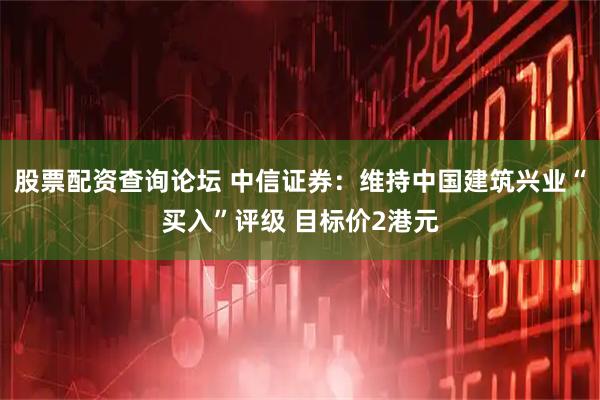 股票配资查询论坛 中信证券：维持中国建筑兴业“买入”评级 目标价2港元