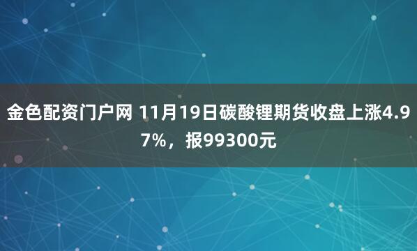 金色配资门户网 11月19日碳酸锂期货收盘上涨4.97%，报99300元