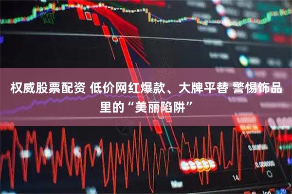 权威股票配资 低价网红爆款、大牌平替 警惕饰品里的“美丽陷阱”