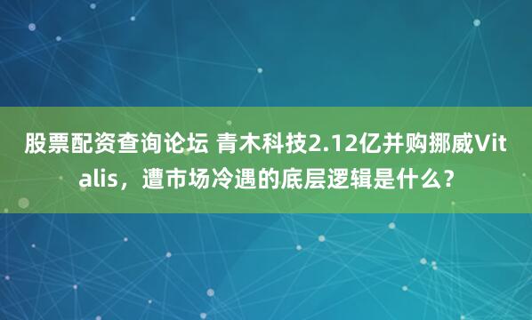 股票配资查询论坛 青木科技2.12亿并购挪威Vitalis，遭市场冷遇的底层逻辑是什么？