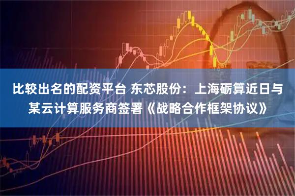 比较出名的配资平台 东芯股份：上海砺算近日与某云计算服务商签署《战略合作框架协议》