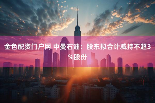 金色配资门户网 中曼石油：股东拟合计减持不超3%股份