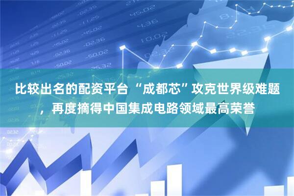 比较出名的配资平台 “成都芯”攻克世界级难题，再度摘得中国集成电路领域最高荣誉