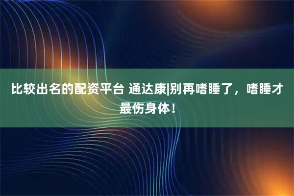比较出名的配资平台 通达康|别再嗜睡了，嗜睡才最伤身体！