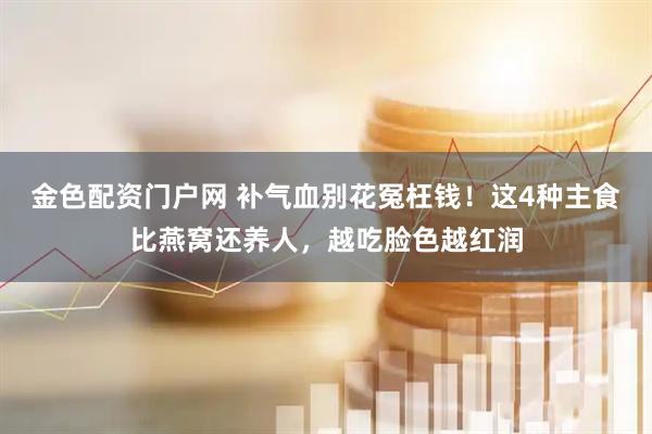 金色配资门户网 补气血别花冤枉钱！这4种主食比燕窝还养人，越吃脸色越红润