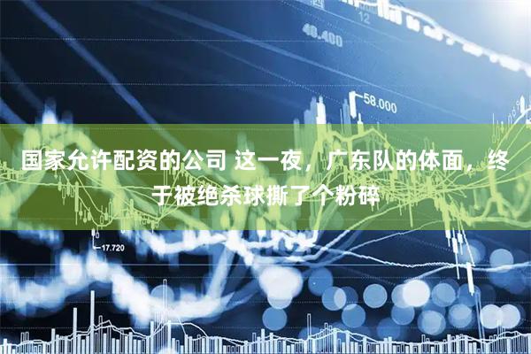 国家允许配资的公司 这一夜，广东队的体面，终于被绝杀球撕了个粉碎