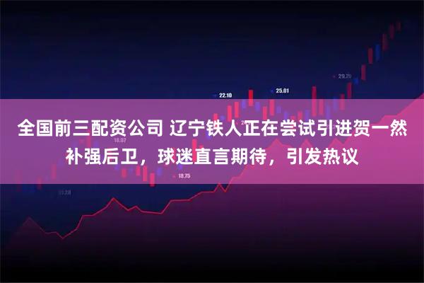 全国前三配资公司 辽宁铁人正在尝试引进贺一然补强后卫，球迷直言期待，引发热议