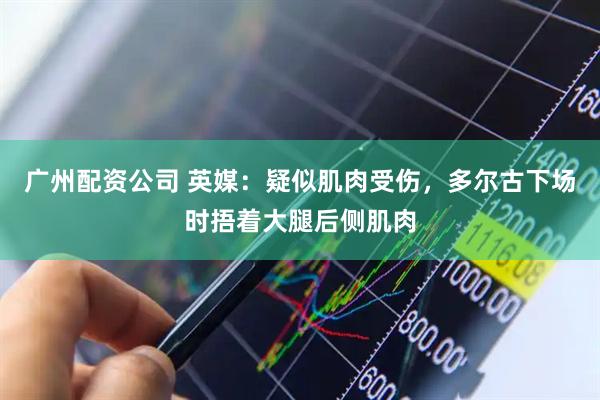 广州配资公司 英媒：疑似肌肉受伤，多尔古下场时捂着大腿后侧肌肉