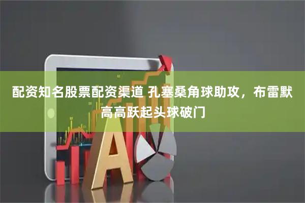 配资知名股票配资渠道 孔塞桑角球助攻，布雷默高高跃起头球破门