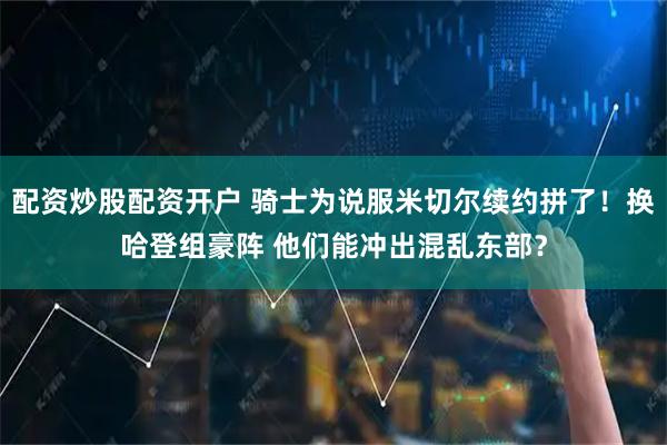 配资炒股配资开户 骑士为说服米切尔续约拼了！换哈登组豪阵 他们能冲出混乱东部？