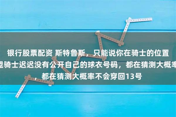 银行股票配资 斯特鲁斯，只能说你在骑士的位置稳了！哈登加盟骑士迟迟没有公开自己的球衣号码，都在猜测大概率不会穿回13号