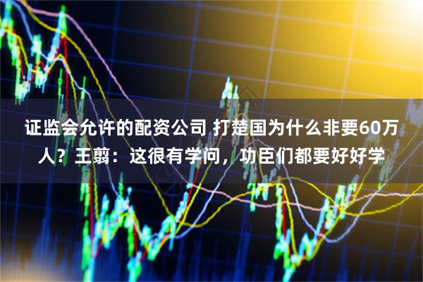证监会允许的配资公司 打楚国为什么非要60万人？王翦：这很有学问，功臣们都要好好学