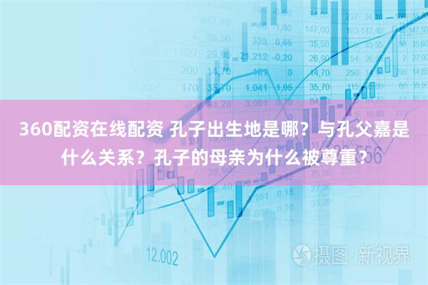 360配资在线配资 孔子出生地是哪？与孔父嘉是什么关系？孔子的母亲为什么被尊重？