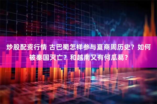 炒股配资行情 古巴蜀怎样参与夏商周历史？如何被秦国灭亡？和越南又有何瓜葛？