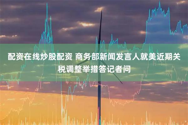 配资在线炒股配资 商务部新闻发言人就美近期关税调整举措答记者问