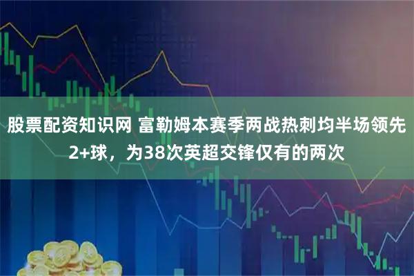 股票配资知识网 富勒姆本赛季两战热刺均半场领先2+球，为38次英超交锋仅有的两次