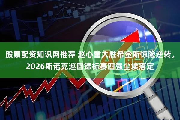 股票配资知识网推荐 赵心童大胜希金斯惊险逆转，2026斯诺克巡回锦标赛四强尘埃落定