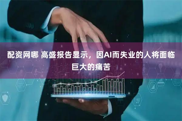 配资网哪 高盛报告显示，因AI而失业的人将面临巨大的痛苦
