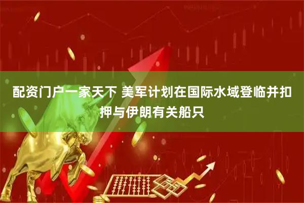 配资门户一家天下 美军计划在国际水域登临并扣押与伊朗有关船只