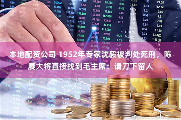 本地配资公司 1952年专家沈毅被判处死刑，陈赓大将直接找到毛主席：请刀下留人