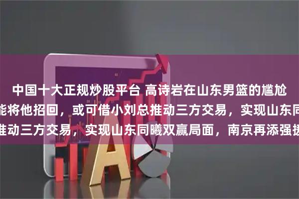 中国十大正规炒股平台 高诗岩在山东男篮的尴尬境地令人忧心，辽篮若能将他招回，或可借小刘总推动三方交易，实现山东同曦双赢局面，南京再添强援