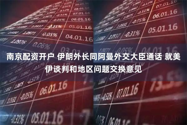 南京配资开户 伊朗外长同阿曼外交大臣通话 就美伊谈判和地区问题交换意见