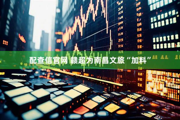 配查信官网 赣超为南昌文旅“加料”