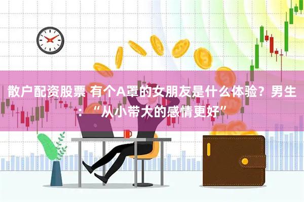 散户配资股票 有个A罩的女朋友是什么体验？男生：“从小带大的感情更好”