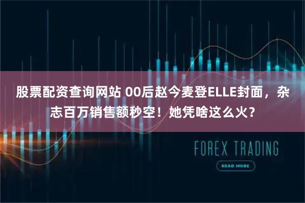 股票配资查询网站 00后赵今麦登ELLE封面，杂志百万销售额秒空！她凭啥这么火？