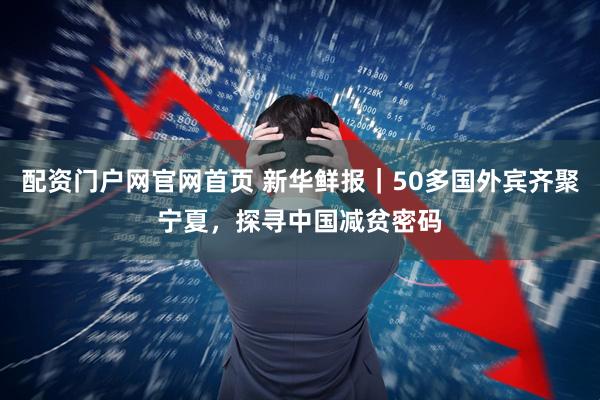 配资门户网官网首页 新华鲜报｜50多国外宾齐聚宁夏，探寻中国减贫密码