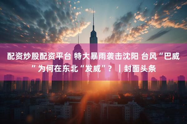 配资炒股配资平台 特大暴雨袭击沈阳 台风“巴威”为何在东北“发威”？｜封面头条