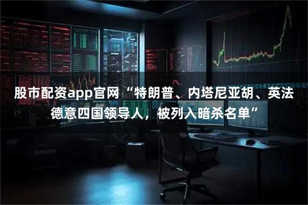股市配资app官网 “特朗普、内塔尼亚胡、英法德意四国领导人，被列入暗杀名单”