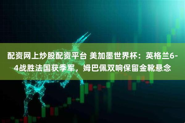 配资网上炒股配资平台 美加墨世界杯：英格兰6-4战胜法国获季军，姆巴佩双响保留金靴悬念