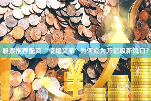 股票推荐配资 “情绪文旅”为何成为万亿级新风口？