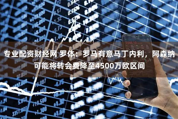 专业配资财经网 罗体：罗马有意马丁内利，阿森纳可能将转会费降至4500万欧区间