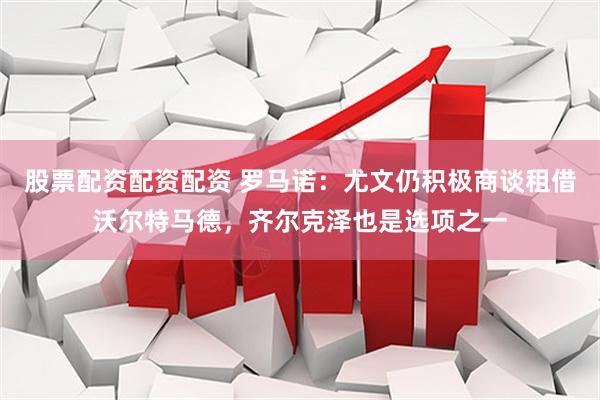 股票配资配资配资 罗马诺：尤文仍积极商谈租借沃尔特马德，齐尔克泽也是选项之一
