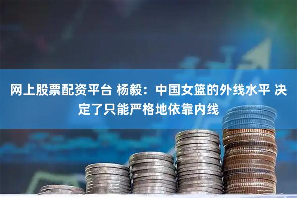 网上股票配资平台 杨毅:中国女篮的外线水平 决定了只能严格地依靠内线