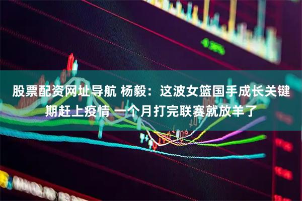 股票配资网址导航 杨毅：这波女篮国手成长关键期赶上疫情 一个月打完联赛就放羊了