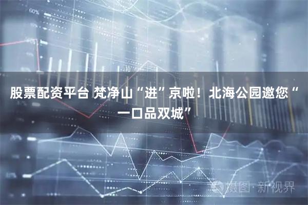股票配资平台 梵净山“进”京啦！北海公园邀您“一口品双城”