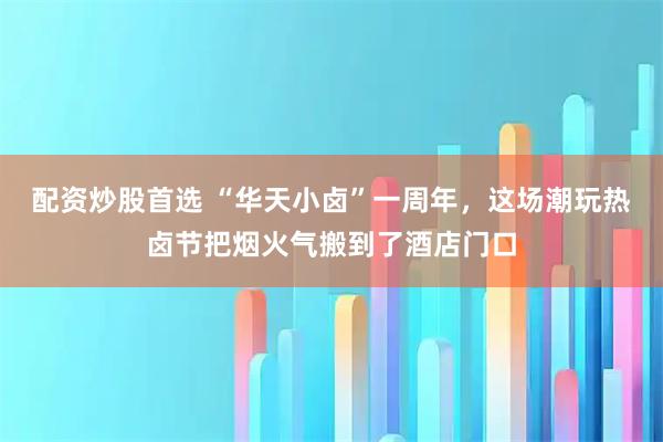配资炒股首选 “华天小卤”一周年，这场潮玩热卤节把烟火气搬到了酒店门口