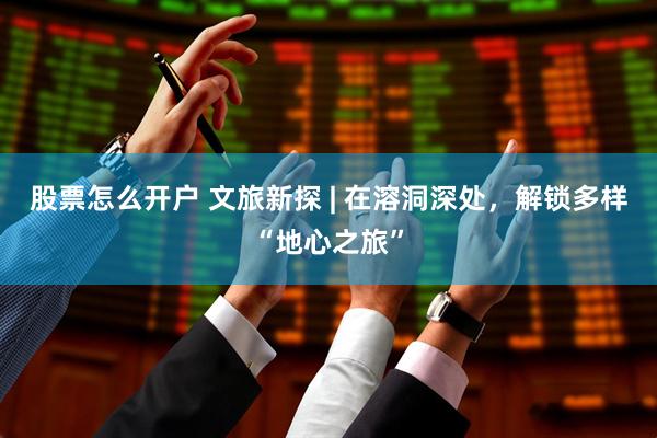 股票怎么开户 文旅新探 | 在溶洞深处，解锁多样“地心之旅”