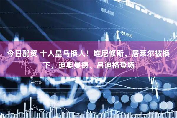 今日配资 十人皇马换人！维尼修斯、居莱尔被换下，迪奥曼德、吕迪格登场