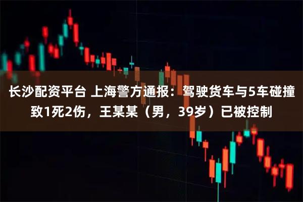长沙配资平台 上海警方通报：驾驶货车与5车碰撞致1死2伤，王某某（男，39岁）已被控制
